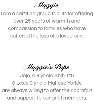 Maggie I am a certified group facilitator offering over 25 years of warmth and compassion to families who have suffered the loss of a loved one.    Maggie's Pups Jojo, a 9 yr old Shih Tzu  & Lexie 9 yr old Maltese Yorkie are always willing to offer their comfort and support to our grief members. 