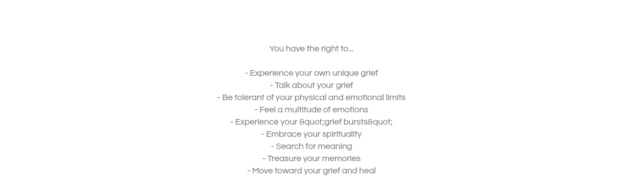 The Mourner's Bill of Rights by Dr. Alan Wolfelt  You have the right to...  - Experience your own unique grief - Talk about your grief - Be tolerant of your physical and emotional limits - Feel a multitude of emotions - Experience your &quot;grief bursts&quot; - Embrace your spirituality - Search for meaning - Treasure your memories - Move toward your grief and heal